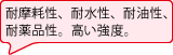 耐摩耗性、耐水性、耐油性、耐薬品性。高い強度。